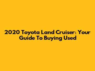 2020 Toyota Land Cruiser: Your Guide To Buying Used