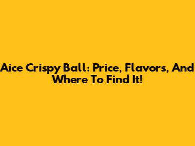 Aice Crispy Ball: Price, Flavors, And Where To Find It!
