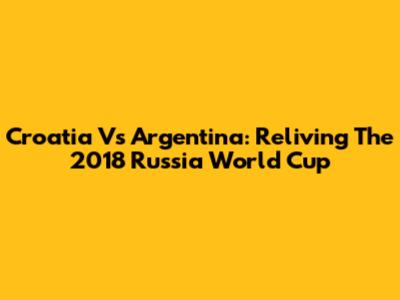 Croatia Vs Argentina: Reliving The 2018 Russia World Cup