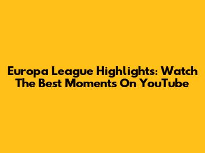Europa League Highlights: Watch The Best Moments On YouTube