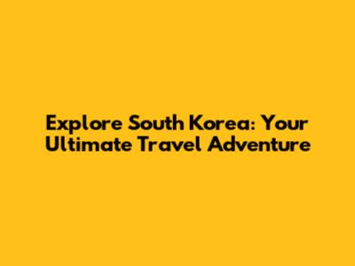 Explore South Korea: Your Ultimate Travel Adventure