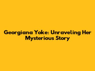 Georgiana Yoke: Unraveling Her Mysterious Story