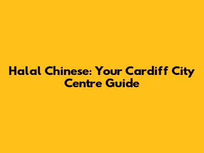 Halal Chinese: Your Cardiff City Centre Guide