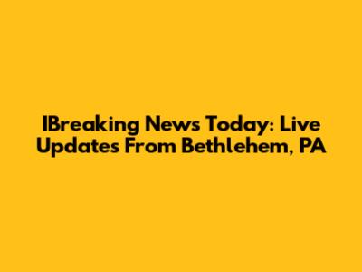 IBreaking News Today: Live Updates From Bethlehem, PA