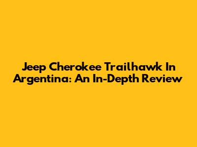 Jeep Cherokee Trailhawk In Argentina: An In-Depth Review