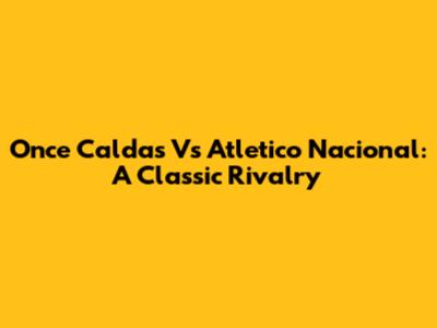 Once Caldas Vs Atletico Nacional: A Classic Rivalry