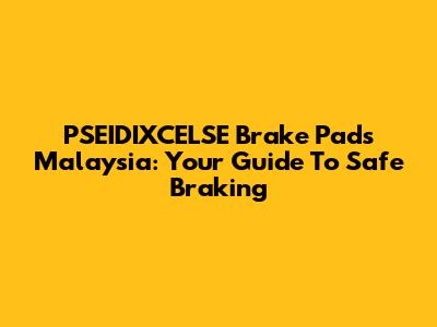 PSEIDIXCELSE Brake Pads Malaysia: Your Guide To Safe Braking