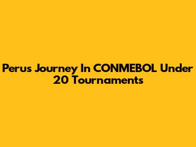 Peru's Journey In CONMEBOL Under 20 Tournaments