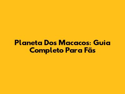 Planeta Dos Macacos: Guia Completo Para Fãs