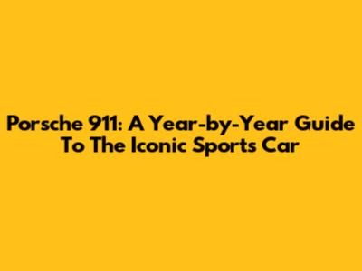 Porsche 911: A Year-by-Year Guide To The Iconic Sports Car
