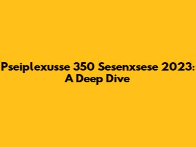 Pseiplexusse 350 Sesenxsese 2023: A Deep Dive