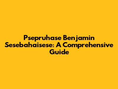 Psepruhase Benjamin Sesebahaisese: A Comprehensive Guide