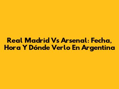 Real Madrid Vs Arsenal: Fecha, Hora Y Dónde Verlo En Argentina
