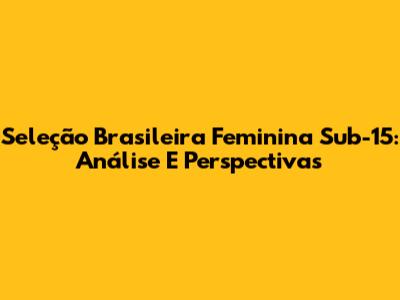 Seleção Brasileira Feminina Sub-15: Análise E Perspectivas