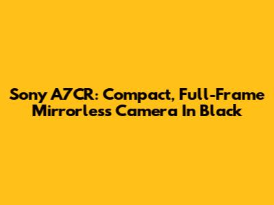 Sony A7CR: Compact, Full-Frame Mirrorless Camera In Black