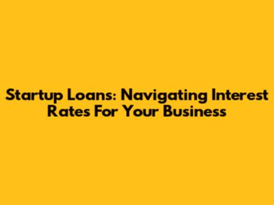Startup Loans: Navigating Interest Rates For Your Business