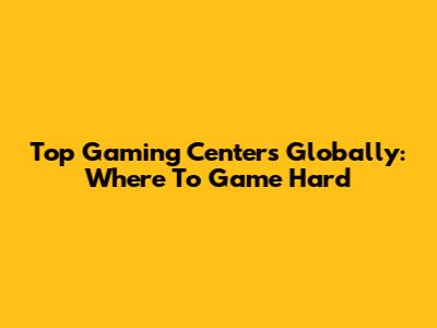 Top Gaming Centers Globally: Where To Game Hard