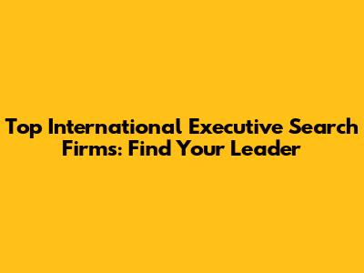 Top International Executive Search Firms: Find Your Leader