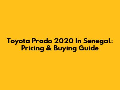 Toyota Prado 2020 In Senegal: Pricing & Buying Guide