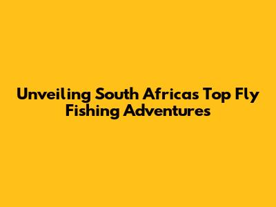 Unveiling South Africa's Top Fly Fishing Adventures
