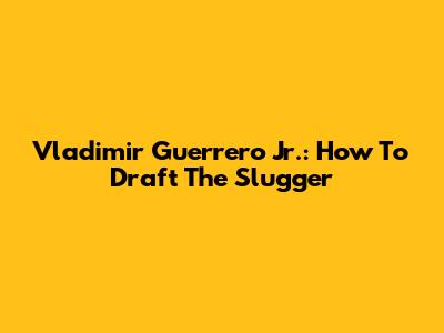 Vladimir Guerrero Jr.: How To Draft The Slugger